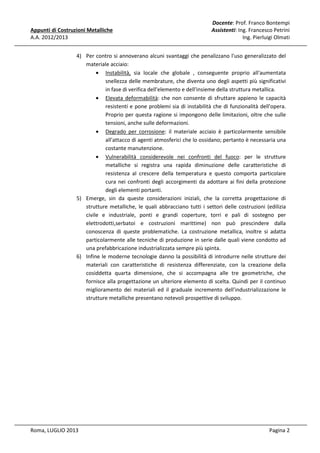 Appunti di Costruzioni Metalliche
A.A. 2012/2013

Docente: Prof. Franco Bontempi
Assistenti: Ing. Francesco Petrini
Ing. Pierluigi Olmati

4) Per contro si annoverano alcuni svantaggi che penalizzano l'uso generalizzato del
materiale acciaio:
• Instabilità, sia locale che globale , conseguente proprio all'aumentata
snellezza delle membrature, che diventa uno degli aspetti più significativi
in fase di verifica dell'elemento e dell'insieme della struttura metallica.
• Elevata deformabilità: che non consente di sfruttare appieno le capacità
resistenti e pone problemi sia di instabilità che di funzionalità dell'opera.
Proprio per questa ragione si impongono delle limitazioni, oltre che sulle
tensioni, anche sulle deformazioni.
• Degrado per corrosione: il materiale acciaio è particolarmente sensibile
all'attacco di agenti atmosferici che lo ossidano; pertanto è necessaria una
costante manutenzione.
• Vulnerabilità considerevole nei confronti del fuoco: per le strutture
metalliche si registra una rapida diminuzione delle caratteristiche di
resistenza al crescere della temperatura e questo comporta particolare
cura nei confronti degli accorgimenti da adottare ai fini della protezione
degli elementi portanti.
5) Emerge, sin da queste considerazioni iniziali, che la corretta progettazione di
strutture metalliche, le quali abbracciano tutti i settori delle costruzioni (edilizia
civile e industriale, ponti e grandi coperture, torri e pali di sostegno per
elettrodotti,serbatoi e costruzioni marittime) non può prescindere dalla
conoscenza di queste problematiche. La costruzione metallica, inoltre si adatta
particolarmente alle tecniche di produzione in serie dalle quali viene condotto ad
una prefabbricazione industrializzata sempre più spinta.
6) Infine le moderne tecnologie danno la possibilità di introdurre nelle strutture dei
materiali con caratteristiche di resistenza differenziate, con la creazione della
cosiddetta quarta dimensione, che si accompagna alle tre geometriche, che
fornisce alla progettazione un ulteriore elemento di scelta. Quindi per il continuo
miglioramento dei materiali ed il graduale incremento dell'industrializzazione le
strutture metalliche presentano notevoli prospettive di sviluppo.

Roma, LUGLIO 2013

Pagina 2

 