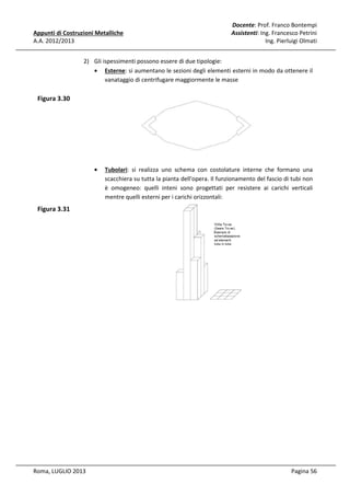 Appunti di Costruzioni Metalliche
A.A. 2012/2013

Docente: Prof. Franco Bontempi
Assistenti: Ing. Francesco Petrini
Ing. Pierluigi Olmati

2) Gli ispessimenti possono essere di due tipologie:
• Esterne: si aumentano le sezioni degli elementi esterni in modo da ottenere il
vanataggio di centrifugare maggiormente le masse

Figura 3.30

•

Tubolari: si realizza uno schema con costolature interne che formano una
scacchiera su tutta la pianta dell'opera. Il funzionamento del fascio di tubi non
è omogeneo: quelli inteni sono progettati per resistere ai carichi verticali
mentre quelli esterni per i carichi orizzontali:

Figura 3.31

Roma, LUGLIO 2013

Pagina 56

 