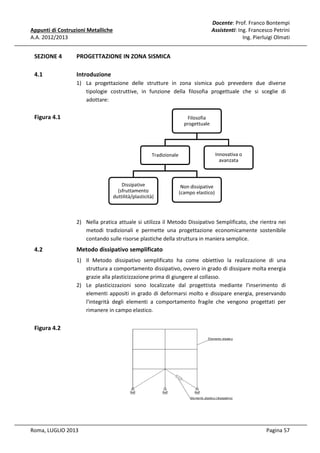 Docente: Prof. Franco Bontempi
Assistenti: Ing. Francesco Petrini
Ing. Pierluigi Olmati

Appunti di Costruzioni Metalliche
A.A. 2012/2013

SEZIONE 4

PROGETTAZIONE IN ZONA SISMICA

4.1

Introduzione
1) La progettazione delle strutture in zona sismica può prevedere due diverse
tipologie costruttive, in funzione della filosofia progettuale che si sceglie di
adottare:

Figura 4.1

Filosofia
progettuale

Innovativa o
avanzata

Tradizionale

Dissipative
(sfruttamento
duttilità/plasticità)

Non dissipative
(campo elastico)

2) Nella pratica attuale si utilizza il Metodo Dissipativo Semplificato, che rientra nei
metodi tradizionali e permette una progettazione economicamente sostenibile
contando sulle risorse plastiche della struttura in maniera semplice.

4.2

Metodo dissipativo semplificato
1) Il Metodo dissipativo semplificato ha come obiettivo la realizzazione di una
struttura a comportamento dissipativo, ovvero in grado di dissipare molta energia
grazie alla plasticizzazione prima di giungere al collasso.
2) Le plasticizzazioni sono localizzate dal progettista mediante l'inserimento di
elementi appositi in grado di deformarsi molto e dissipare energia, preservando
l'integrità degli elementi a comportamento fragile che vengono progettati per
rimanere in campo elastico.

Figura 4.2

Roma, LUGLIO 2013

Pagina 57

 