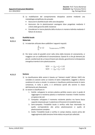 Appunti di Costruzioni Metalliche
A.A. 2012/2013

Docente: Prof. Franco Bontempi
Assistenti: Ing. Francesco Petrini
Ing. Pierluigi Olmati

3) La modellazione del comportamento dissipativo avviene mediante una
metodologia semplificata che prevede:
• Assicurare la duttilità locale nelle zone dissipative
• Assicurare che le plasticizzazioni avvengano dove progettate mediante il
criterio della gerarchia delle resistenze
• Considerare le risorse plastiche della struttura in maniera indiretta mediante il
fattore di struttura

4.2.1
4.2.1.1

Duttilità locale
Materiale
1) In materiale utilizzato deve soddisfare i seguenti requisiti:
	݂௨
≥ 1.2														ߝ௨,௟௔௕௢௥௔௧௢௥௜௢ ≥ 20%
݂௬

2) Per tener conto di possibili errori nella stima della tensione di snervamento, si
maggiora con un coefficiente di sovraresistenza. Questo fa si che gli elementi più
piccoli, caratterizzati da un tasso di lavoro più elevato, garantiranno la dissipazione
energetica tramite la loro plasticizzazione.
S235 →			݂௬ௗ = ݂௬ ∗ 1.12
S235 →			݂௬ௗ = ݂௬ ∗ 1.15

4.2.1.2

Sezione
1) La classificazione delle sezioni è basata sul "element model" (Winter 1947) che
considera la sezione come un insieme di lastre indipendenti, soggette a diverse
condizioni di carico e vincolo .In sostanza si classificano preliminarmente le lastre
compresse, in tutto o parte, e si attribuisce quindi alla sezione la classe
dell'elemento più sfavorevole.
2) Le sezioni si classificano in:
1. Duttile: sviluppano la cerniera plastica perfetta ovvero sono in grado di
raggiungere la resistenza plastica e mantenere invariato il livello resistivo
al ripetersi dei cicli
2. Compatta: sviluppano il momento resistente plastico ma hanno bassa
capacità rotazionale per il subentrare di fenomeni di instabilità locale.
3. Semi-compatta: l'instabilità locale si verifica nella fase intermedia tra
quella corrispondente alla prima plasticizzazione e quella di
plasticizzazione completa
4. Snella: l'instabilità locale si verifica in campo elastico, ovvero prima del
raggiungimento della tensione limite elatica nei punti più sollecitati.

Roma, LUGLIO 2013

Pagina 58

 