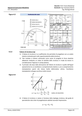 Docente: Prof. Franco Bontempi
Assistenti: Ing. Francesco Petrini
Ing. Pierluigi Olmati

Appunti di Costruzioni Metalliche
A.A. 2012/2013

Figura 4.3

4.2.2

Fattore di struttura (q)
1) Il fattore di struttura è un coefficiente che permette di progettare con un analisi
elastica contando però sulle capacità plastiche della struttura.
2) Tale risultato si ottiene utilizzando come azioni di progetto le forze elastiche
abbattute mediante un indice di duttilità della struttura in modo da tenere in
considerazione l'ingresso in campo plastico.
3) Il principio alla base della derivazione del fattore di struttura è quello dell'egual
spostamento tra un oscillatore a comportamento elastico e uno a comportamento
elastoplastico: giunti alla stesso livello deformativo ultimo, l'oscillatore
elastoplastico sviluppa una forza molto minore.

Figura 4.4

‫ݍ = ݍ‬଴ ∗ ߞଵ =

ߙ௘ ߙ௨ ߙ ௘
∗
= 						݅݊݀݅ܿ݁	݀݅	݀‫ݐ݈݅݅ݐݐݑ‬à
ߙ௨ ߙଵ ߙଵ

4) Il fattore di struttura si valuta in funzione della tipologia struttura, del grado di
iperstaticità e dai criteri di progettazione adottati secondo l'espressione:
‫ݍ = ݍ‬଴ ∗ ‫ܭ‬஽ ∗ ‫ܭ‬ோ
Roma, LUGLIO 2013

Pagina 59

 