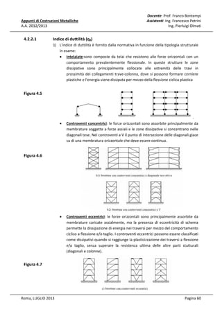 Appunti di Costruzioni Metalliche
A.A. 2012/2013

4.2.2.1

Docente: Prof. Franco Bontempi
Assistenti: Ing. Francesco Petrini
Ing. Pierluigi Olmati

Indice di duttilità (q0)
1) L'indice di duttilità è fornito dalla normativa in funzione della tipologia strutturale
in esame:
• Intelaiate:sono composte da telai che resistono alle forze orizzontali con un
comportamento prevalentemente flessionale. In queste strutture le zone
dissipative sono principalmente collocate alle estremità delle travi in
prossimità dei collegamenti trave-colonna, dove si possono formare cerniere
plastiche e l'energia viene dissipata per mezzo della flessione ciclica plastica

Figura 4.5

.
•

Controventi concentrici: le forze orizzontali sono assorbite principalmente da
membrature soggette a forze assiali e le zone dissipative si concentrano nelle
diagonali tese. Nei controventi a V il punto di intersezione delle diagonali giace
su di una membratura orizzontale che deve essere continua.

•

Controventi eccentrici: le forze orizzontali sono principalmente assorbite da
membrature caricate assialmente, ma la presenza di eccentricità di schema
permette la dissipazione di energia nei traversi per mezzo del comportamento
ciclico a flessione e/o taglio. I controventi eccentrici possono essere classificati
come dissipativi quando si raggiunge la plasticizzazione dei traversi a flessione
e/o taglio, senza superare la resistenza ultima delle altre parti stutturali
(diagonali e colonne).

Figura 4.6

Figura 4.7

Roma, LUGLIO 2013

Pagina 60

 