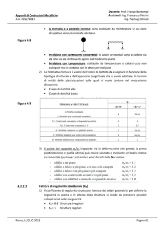Appunti di Costruzioni Metalliche
A.A. 2012/2013
•

Docente: Prof. Franco Bontempi
Assistenti: Ing. Francesco Petrini
Ing. Pierluigi Olmati

A mensola o a pendolo inverso: sono costituite da membrature le cui zone
dissipative sono posizionate alla base.

Figura 4.8

•

Intelaiate con controventi concentrici: le azioni orizzontali sono assorbite sia
da telai sia da controventi agenti nel medesimo piano
• Intelaiate con tamponature: costituite da tamponature o calcestruzzo non
collegate ma in contatto con le strutture intelaiate
2) La Normativa fornisce il valore dell'indice di duttilità da assegnare in funzione della
tipologia strutturale e dell'approccio progettuale che si vuole adottare, in termini
di entità delle plasticizzazioni sulle quali si vuole contare nel meccanismo
dissipativo:
• Classe di duttilità alta
• Classe di duttilità bassa

Figura 4.9

3) Il valore del rapporto αu/α1 (rapporto tra la deformazione che genera la prima
plasticizzazione e quella ultima) può essere valutato o mediante un'analisi statica
incrementale (pushover) o tramite i valori forniti dalla Normativa:

4.2.2.2

Fattore di regolarità strutturale (KR)
1) Il coefficiente di regolarità strutturale fornisce dei criteri geometrici per definire la
regolarità in pianta e in altezza della struttura in modo da prevenire possibili
collassi locali nelle irregolarità.
• KR = 0.8 Strutture irregolari
• KR = 1 Strutture regolari

Roma, LUGLIO 2013

Pagina 61

 