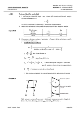 Docente: Prof. Franco Bontempi
Assistenti: Ing. Francesco Petrini
Ing. Pierluigi Olmati

Appunti di Costruzioni Metalliche
A.A. 2012/2013

4.2.2.3

Fattore di duttilità locale (KD)
1) Il coefficiente di duttilità locale è una misura delle caratteristiche della sezione
attraverso il parametro s:
݂௖
‫=ݏ‬
݂௬
in cui ݂௖ è la tensione di collasso e ݂௬ è la tensione di snervamento.
2) I valori del coefficiente di duttilità locale sono riportati nella seguente tabella:
s
>1.2
1<s<1.2
≤1

Membrature
Duttili
Plastiche
Snelle

Figura 4.10

KD
1
0.75
0.5

3) L'espressione del parametro s si specializza in funzione della sollecitazione cui la
membratura è sottoposta:
• Membrature pressoinflesse

ߣ௙ =

‫=ݏ‬
௕೑

															ߣ௪ =

௧೑

ܳ=

ܾ௙
ଶ
0.695 + 1.632 ∗ ߣ௙ + 0.062 ∗ ߣଶ − 0.602 ∗ ‫∗ܮ‬
௪
1

೤
∗ ට ா è la snellezza delle ali

ௗೢ,೐
ଶ∗௧ೢ

														݀௪,௘ =

݂௖
=
݂௬

ௗೢ
ଶ

ேೞ೏
஺∗௙೤

௙

∗ට

௙೤
ா

è la snellezza dell’anima

∗ ቀ1 + ஺ ∗ ߷ቁ ≤ ݀௪ è l’altezza della parte compressa dell’anima
஺

ೢ

quando la sezione è completamente plasticizzata

è lo sforzo normale adimensionalizzato

‫			 ∗ܮ‬è la distanza nella quale so ottiene l’annullamento dello sforzo flessionale

Figura 4.11

Più la sezione è presso-inflessa meno è duttile, più lo sforzo normale è alto più s è
basso e ߣ௪ è alto. Cresce ߷ , cresce ݀௪,௘ , cresce ߣ௪ , diminuisce s.
Roma, LUGLIO 2013

Pagina 62

 