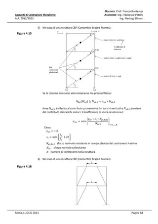 Docente: Prof. Franco Bontempi
Assistenti: Ing. Francesco Petrini
Ing. Pierluigi Olmati

Appunti di Costruzioni Metalliche
A.A. 2012/2013

5) Nel caso di una struttura CBF (Concentric Braced Frames):

Figura 4.15

Se le colonne non sono solo compresse ma pressoinflesse:
ܰோௗ ሺ‫ܯ‬௦ௗ ሻ ≥ ܰ௦ௗ,ீ + ߙ௢௩ ∗ ܰ௦ௗ,ா

dove	ܰ௦ௗ,ீ è riferito al contributo proveniente dai carichi verticali e ܰ௦ௗ,ா proviene
dal contributo dai carichi sismici. Il coefficiente di sovra-resistenza è:

Dove:
ߛ௢௩ = 1.2

ߙ௢௩ = ݉݅݊ ቊ

ߛ௢௩ ∗ ‫ݏ‬௜ ∗ ܰ௣௟,ோௗ,௜
ቋ
ܰ௦ௗ,௜
௜ୀଵ,…,ே

݂௨
; 1.25ቋ
݂௬
							ܰ௣௟,ோௗ,௜ sforzo normale resistente in campo plastico del controventi i-esimo
ܰ௦௟,௜ sforzo normale sollecitante
ܰ numero di controventi nella struttura
‫ݏ‬௜ = ݉݅݊ ቊ

6) Nel caso di una struttura CBF (Concentric Braced Frames):

Figura 4.16

Roma, LUGLIO 2013

Pagina 64

 