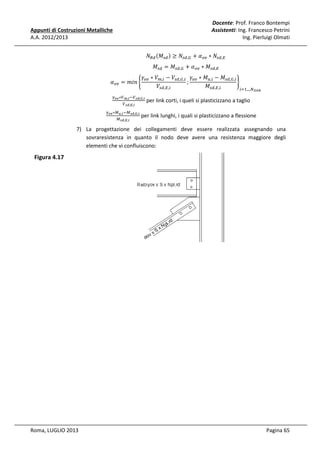 Docente: Prof. Franco Bontempi
Assistenti: Ing. Francesco Petrini
Ing. Pierluigi Olmati

Appunti di Costruzioni Metalliche
A.A. 2012/2013

ܰோௗ ሺ‫ܯ‬௦ௗ ሻ ≥ ܰ௦ௗ,ீ + ߙ௢௩ ∗ ܰ௦ௗ,ா

ߙ௢௩ = ݉݅݊ ቊ

ߛ௢௩ ∗ ܸ௠,௜ − ܸ௦ௗ,ீ,௜ ߛ௢௩ ∗ ‫ܯ‬௨,௜ − ‫ܯ‬௦ௗ,ீ,௜
;
ቋ
ܸ௦ௗ,ா,௜
‫ܯ‬௦ௗ,ா,௜
௜ୀଵ,..,ே

ఊ೚ೡ ∗௏೘,೔ ି௏ೞ೏,ಸ,೔
௏ೞ೏,ಶ,೔
ఊ೚ೡ ∗ெೠ,೔ ିெೞ೏,ಸ,೔
ெೞ೏,ಶ,೔

‫ܯ‬௦ௗ = ‫ܯ‬௦ௗ,ீ + ߙ௢௩ ∗ ‫ܯ‬௦ௗ,ா

೗೔೙ೖ

per link corti, i queli si plasticizzano a taglio

per link lunghi, i quali si plasticizzano a flessione

7) La progettazione dei collegamenti deve essere realizzata assegnando una
sovraresistenza in quanto il nodo deve avere una resistenza maggiore degli
elementi che vi confluiscono:

Figura 4.17

Roma, LUGLIO 2013

Pagina 65

 