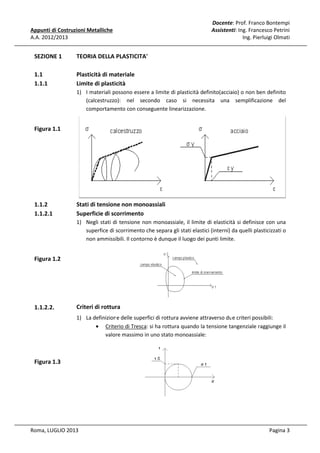 Appunti di Costruzioni Metalliche
A.A. 2012/2013

SEZIONE 1

TEORIA DELLA PLASTICITA'
A

1.1
1.1.1

Docente Prof. Franco Bontempi
e:
Assistenti: Ing. Francesco Petrini
Ing. Pierluigi Olmati

Plasticità di ma
ateriale
Limite di plasti
icità
1) I materiali po
ossono essere a limite di plasticità definito(acciai o non ben definito
aio)
(calcestruzzo
o): nel secondo caso si necessita una semplificazione del
a
comportame
amento con conseguente linearizzazione.

Figura 1.1

1.1.2
1.1.2.1

Stati di tension non monoassiali
ne
Superficie di sc
corrimento
1) Negli stati di tensione non monoassiale, il limite di elasticit si definisce con una
tà
superfice di scorrimento che separa gli stati elastici (interni) da quelli plasticizzati o
s
non ammissi
ibili. Il contorno è dunque il luogo dei punti limite
e.

Figura 1.2

1.1.2.2.

Criteri di rottur
ra
1) La definizione delle superfici di rottura avviene attraverso due criteri possibili:
• Crite di Tresca: si ha rottura quando la tensione tan
erio
angenziale raggiunge il
valor massimo in uno stato monoassiale:
re

Figura 1.3

Roma, LUGLIO 2013

Pagina 3

 