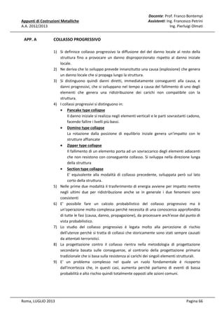Appunti di Costruzioni Metalliche
A.A. 2012/2013

APP. A

Docente: Prof. Franco Bontempi
Assistenti: Ing. Francesco Petrini
Ing. Pierluigi Olmati

COLLASSO PROGRESSIVO
1) Si definisce collasso progressivo la diffusione del del danno locale al resto della
struttura fino a provocare un danno disproporzionato rispetto al danno iniziale
locale.
2) Ne deriva che lo sviluppo prevede innanzitutto una causa (esplosione) che genera
un danno locale che si propaga lungo la struttura.
3) Si distinguono quindi danni diretti, immediatamente conseguenti alla causa, e
danni progressivi, che si sviluppano nel tempo a causa del fallimento di uno degli
elementi che genera una ridistribuzione dei carichi non compatibile con la
struttura.
4) I collassi progressivi si distinguono in:
• Pancake type collapse
Il danno iniziale si realizza negli elementi verticali e le parti sovrastanti cadono,
facendo fallire i livelli più bassi.
• Domino type collapse
La rotazione dalla posizione di equilibrio inziale genera un'impatto con le
strutture affiancate
• Zipper type collapse
Il fallimento di un elemento porta ad un sovraccarico degli elementi adiacenti
che non resistono con conseguente collasso. Si sviluppa nella direzione lunga
della struttura
• Section type collapse
E' equivalente alla modalità di collasso precedente, sviluppata però sul lato
corto della struttura.
5) Nelle prime due modalità il trasferimento di energia avviene per impatto mentre
negli ultimi due per ridistribuzione anche se in generale i due fenomeni sono
coesistenti
6) E' possibile fare un calcolo probabilistico del collasso progressivo ma è
un'operazione molto complessa perchè necessita di una conoscenza approfondita
di tutte le fasi (causa, danno, propagazione), da processare anch'esse dal punto di
vista probabilistico.
7) Lo studio del collasso progressivo è legata molto alla percezione di rischio
dell'utenze perchè si tratta di collassi che storicamente sono stati sempre causati
da attentati terroristici.
8) La progettazione contro il collasso rientra nella metodologia di progettazione
secondaria basata sulle conseguenze, al contrario della progettazione primaria
tradizionale che si basa sulla resistenza ai carichi dei singoli elementi strutturali.
9) E' un problema complesso nel quale un ruolo fondamentale è ricoperto
dall'incertezza che, in questi casi, aumenta perchè parliamo di eventi di bassa
probabilità e alto rischio quindi totalmente opposti alle azioni comuni.

Roma, LUGLIO 2013

Pagina 66

 