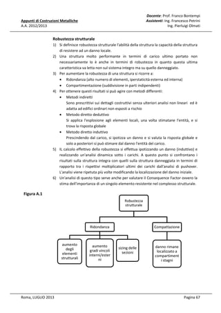 Docente: Prof. Franco Bontempi
Assistenti: Ing. Francesco Petrini
Ing. Pierluigi Olmati

Appunti di Costruzioni Metalliche
A.A. 2012/2013

Robustezza strutturale
1) Si definisce robustezza strutturale l'abilità della struttura la capacità della struttura
di resistere ad un danno locale.
2) Una struttura molto performante in termini di carico ultimo portato non
necessariamente lo è anche in termini di robustezza in quanto questa ultima
caratteristica va letta non sul sistema integro ma su quello danneggiato.
3) Per aumentare la robustezza di una struttura si ricorre a:
• Ridondanza (alto numero di elementi, iperstaticità esterna ed interna)
• Compartimentazione (suddivisione in parti indipendenti)
4) Per ottenere questi risultati si può agire con metodi differenti:
• Metodi indiretti
Sono prescrittivi sui dettagli costruttivi senza ulteriori analisi non lineari ed è
adatta ad edifici ordinari non esposti a rischio
• Metodo diretto deduttivo
Si applica l'esplosione agli elementi locali, una volta stimatane l'entità, e si
trova la risposta globale
• Metodo diretto induttivo
Prescindendo dal carico, si ipotizza un danno e si valuta la risposta globale e
solo a posteriori si può stimare dal danno l'entità del carico.
5) IL calcolo effettivo della robustezza si effettua ipotizzando un danno (induttivo) e
realizzando un'analisi dinamica sotto i carichi. A questo punto si confrontano i
risultati sulla struttura integra con quelli sulla struttura danneggiata in termini di
rapporto tra i rispettivi moltiplicatori ultimi dei carichi dall'analisi di pushover.
L'analisi viene ripetuta più volte modificando la localizzazione del danno iniziale.
6) Un'analisi di questo tipo serve anche per valutare il Consequence Factor ovvero la
stima dell'importanza di un singolo elemento resistente nel complesso strutturale.

Figura A.1
Robustezza
strutturale

Ridondanza

aumento
degli
elementi
strutturali

Roma, LUGLIO 2013

aumento
gradi vincoli
interni/ester
ni

Compattazione

sizing delle
sezioni

danno rimane
localizzato a
compartiment
i stagni

Pagina 67

 