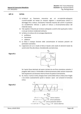 Docente: Prof. Franco Bontempi
Assistenti: Ing. Francesco Petrini
Ing. Pierluigi Olmati

Appunti di Costruzioni Metalliche
A.A. 2012/2013

APP. B

FATICA
1) La fatica è un fenomeno meccanico per cui un materiale sottoposto
a carichi variabili nel tempo (in maniera regolare o casuale"prova ciclica") si
danneggia fino a rottura, nonostante l'intensità massima dei carichi in questione
sia sensibilmente inferiore a quella di rottura o di snervamento statico del
materiale stesso.
2) Tale aspetto è rilevante per strutture sottoposte a carichi critici quali ponti, tralicci
e non per strutture residenziali ordinarie.
3) La fatica e la rottura che ne consegue dipende da:
• profilatura
• lavorazione
• saldature
4) La fatica è dunque funzione delle concentrazioni di tensione presenti nel
particolare costruttivo.
5) L'approccio con cui si studia la fatica è basato sullo studio di elementi testati da
carichi ciclici fino alla rottura. Considerando una lastra tesa:

Figura B.1

Se il pezzo fosse destinato ad essere caricato da una forza monotona costante, il
progetto dello stesso si limiterebbe al dimensionamento della sezione trasversale
tale da generare una tensione interna minore di quella di snervamento.
6) Se, invece, il carico è ciclico, bisogna tener contro della rottura a fatica che è fragile
e da evitare assolutamente quindi si testano i pezzi con variazioni di tensione
ciclica:

Figura B.2

ߪ௠௜௡
ߪ௠௔௫
ܴ = 1	 → 	 ߪ௠௜௡ = ߪ௠௔௫ 			ܿܽ‫݋ܿ݅ݐܽݐݏ	݋ܿ݅ݎ‬
0 < ܴ < 1	 → 	 ߪ௠௜௡ > 0			ܿܽ‫݁ݐ݊ܽݏ݈ݑ݌	݋ܿ݅ݎ‬
ܴ = 1	 → 	 ߪ௠௜௡ = 0			ܿܽ‫0	݋݈݈݁݀	݁ݐ݊ܽݏ݈ݑ݌	݋ܿ݅ݎ‬
−1 < ܴ < 0	 → 	 −ߪ௠௔௫ < ߪ௠௜௡ < 0			ܿܽ‫݋݊ݎ݁ݐ݈ܽ	݋ܿ݅ݎ‬
ܴ=

Roma, LUGLIO 2013

Pagina 68

 