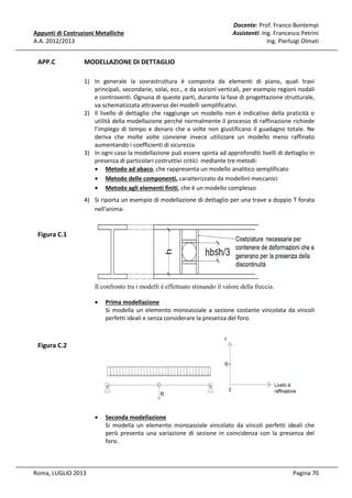 Appunti di Costruzioni Metalliche
A.A. 2012/2013

APP.C

Docente: Prof. Franco Bontempi
Assistenti: Ing. Francesco Petrini
Ing. Pierluigi Olmati

MODELLAZIONE DI DETTAGLIO
1) In generale la sovrastruttura è composta da elementi di piano, quali travi
principali, secondarie, solai, ecc., e da sezioni verticali, per esempio regioni nodali
e controventi. Ognuna di queste parti, durante la fase di progettazione strutturale,
va schematizzata attraverso dei modelli semplificativi.
2) Il livello di dettaglio che raggiunge un modello non è indicativo della praticità o
utilità della modellazione perché normalmente il processo di raffinazione richiede
l’impiego di tempo e denaro che a volte non giustificano il guadagno totale. Ne
deriva che molte volte conviene invece utilizzare un modello meno raffinato
aumentando i coefficienti di sicurezza.
3) In ogni caso la modellazione può essere spinta ad approfonditi livelli di dettaglio in
presenza di particolari costruttivi critici mediante tre metodi:
• Metodo ad abaco, che rappresenta un modello analitico semplificato
• Metodo delle componenti, caratterizzato da modellini meccanici
• Metodo agli elementi finiti, che è un modello complesso
4) Si riporta un esempio di modellazione di dettaglio per una trave a doppio T forata
nell'anima:

Figura C.1

Il confronto tra i modelli è effettuato stimando il valore della freccia.
•

Prima modellazione
Si modella un elemento monoassiale a sezione costante vincolata da vincoli
perfetti ideali e senza considerare la presenza del foro.

•

Seconda modellazione
Si modella un elemento monoassiale vincolato da vincoli perfetti ideali che
però presenta una variazione di sezione in coincidenza con la presenza del
foro.

Figura C.2

Roma, LUGLIO 2013

Pagina 70

 