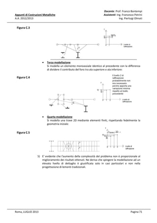 Appunti di Costruzioni Metalliche
A.A. 2012/2013

Docente: Prof. Franco Bontempi
Assistenti: Ing. Francesco Petrini
Ing. Pierluigi Olmati

Figura C.3

•

Terza modellazione
Si modella un elemento monoassiale identico al precedente con la differenza
di dividere il contributo del foro tra ala superiore e ala inferiore:

•

Quarta modellazione
Si modella una trave 2D mediante elementi finiti, rispettando fedelmente la
geometria iniziale:

Figura C.4

Figura C.5

5) E' evidente che l'aumento della complessità del problema non è proporzionale al
miglioramento dei risultati ottenuti. Ne deriva che spingere la modellazione ad un
elevato livello di dettaglio è giustificata solo in casi particolari e non nella
progettazione di lementi tradizionali.

Roma, LUGLIO 2013

Pagina 71

 