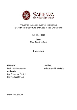 FACULTY OF CIVIL AND INDUSTRIAL ENGINEERING

Department of Structural and Geotechnical Engineering

A.A. 2012 – 2013
Course:

Steel Constructions

Exercises

Professor:
Prof. Franco Bontempi
Assistants:
Ing. Francesco Petrini
Ing. Pierluigi Olmati

Rome, AUGUST 2013

Student:
Roberto Raddi 1504138

 