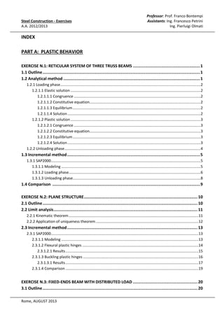 Steel Construction - Exercises
A.A. 2012/2013

Professor: Prof. Franco Bontempi
Assistants: Ing. Francesco Petrini
Ing. Pierluigi Olmati

INDEX
PART A: PLASTIC BEHAVIOR
EXERCISE N.1: RETICULAR SYSTEM OF THREE TRUSS BEAMS ....................................................... 1
1.1 Outline ................................................................................................................................. 1
1.2 Analytical method ................................................................................................................ 1
1.2.1 Loading phase ....................................................................................................................................... 2
1.2.1.1 Elastic solution ............................................................................................................................. 2
1.2.1.1.1 Congruence .......................................................................................................................... 2
1.2.1.1.2 Constitutive equation........................................................................................................... 2
1.2.1.1.3 Equilibrium ........................................................................................................................... 2
1.2.1.1.4 Solution ................................................................................................................................ 2
1.2.1.2 Plastic solution ............................................................................................................................. 3
1.2.1.2.1 Congruence .......................................................................................................................... 3
1.2.1.2.2 Constitutive equation........................................................................................................... 3
1.2.1.2.3 Equilibrium ........................................................................................................................... 3
1.2.1.2.4 Solution ................................................................................................................................ 3
1.2.2 Unloading phase ................................................................................................................................... 4

1.3 Incremental method ............................................................................................................. 5
1.3.1 SAP2000................................................................................................................................................ 5
1.3.1.1 Modeling ...................................................................................................................................... 5
1.3.1.2 Loading phase............................................................................................................................... 6
1.3.1.3 Unloading phase........................................................................................................................... 8

1.4 Comparison ......................................................................................................................... 9
EXERCISE N.2: PLANE STRUCTURE ............................................................................................. 10
2.1 Outline ............................................................................................................................... 10
2.2 Limit analysis ...................................................................................................................... 11
2.2.1 Kinematic theorem .............................................................................................................................11
2.2.2 Application of uniqueness theorem ...................................................................................................12

2.3 Incremental method ........................................................................................................... 13
2.3.1 SAP2000..............................................................................................................................................13
2.3.1.1 Modeling ....................................................................................................................................13
2.3.1.2 Flexural plastic hinges ................................................................................................................14
2.3.1.2.1 Results ................................................................................................................................15
2.3.1.3 Buckling plastic hinges ...............................................................................................................16
2.3.1.3.1 Results ................................................................................................................................17
2.3.1.4 Comparison ................................................................................................................................19

EXERCISE N.3: FIXED-ENDS BEAM WITH DISTRIBUTED LOAD ..................................................... 20
3.1 Outline ............................................................................................................................... 20
Rome, AUGUST 2013

 