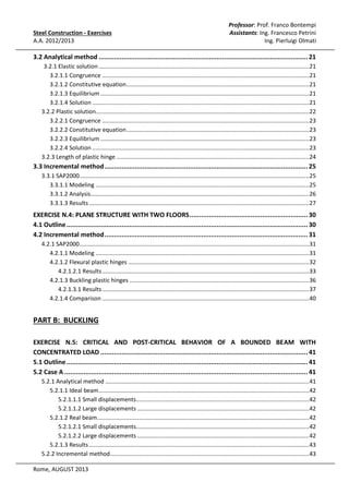 Steel Construction - Exercises
A.A. 2012/2013

Professor: Prof. Franco Bontempi
Assistants: Ing. Francesco Petrini
Ing. Pierluigi Olmati

3.2 Analytical method .............................................................................................................. 21
3.2.1 Elastic solution ..................................................................................................................................21
3.2.1.1 Congruence ................................................................................................................................21
3.2.1.2 Constitutive equation .................................................................................................................21
3.2.1.3 Equilibrium .................................................................................................................................21
3.2.1.4 Solution ......................................................................................................................................21
3.2.2 Plastic solution....................................................................................................................................22
3.2.2.1 Congruence ................................................................................................................................23
3.2.2.2 Constitutive equation .................................................................................................................23
3.2.2.3 Equilibrium .................................................................................................................................23
3.2.2.4 Solution ......................................................................................................................................23
3.2.3 Length of plastic hinge .......................................................................................................................24

3.3 Incremental method ........................................................................................................... 25
3.3.1 SAP2000..............................................................................................................................................25
3.3.1.1 Modeling ....................................................................................................................................25
3.3.1.2 Analysis .......................................................................................................................................26
3.3.1.3 Results ........................................................................................................................................27

EXERCISE N.4: PLANE STRUCTURE WITH TWO FLOORS .............................................................. 30
4.1 Outline ............................................................................................................................... 30
4.2 Incremental method ........................................................................................................... 31
4.2.1 SAP2000..............................................................................................................................................31
4.2.1.1 Modeling ....................................................................................................................................31
4.2.1.2 Flexural plastic hinges ................................................................................................................32
4.2.1.2.1 Results ................................................................................................................................33
4.2.1.3 Buckling plastic hinges ...............................................................................................................36
4.2.1.3.1 Results ................................................................................................................................37
4.2.1.4 Comparison ................................................................................................................................40

PART B: BUCKLING
EXERCISE N.5: CRITICAL AND POST-CRITICAL BEHAVIOR OF A BOUNDED BEAM WITH
CONCENTRATED LOAD ............................................................................................................. 41
5.1 Outline ............................................................................................................................... 41
5.2 Case A ................................................................................................................................ 41
5.2.1 Analytical method ..............................................................................................................................41
5.2.1.1 Ideal beam ..................................................................................................................................42
5.2.1.1.1 Small displacements...........................................................................................................42
5.2.1.1.2 Large displacements ..........................................................................................................42
5.2.1.2 Real beam ...................................................................................................................................42
5.2.1.2.1 Small displacements...........................................................................................................42
5.2.1.2.2 Large displacements ..........................................................................................................42
5.2.1.3 Results ........................................................................................................................................43
5.2.2 Incremental method...........................................................................................................................43
Rome, AUGUST 2013

 