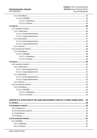 Steel Construction - Exercises
A.A. 2012/2013

Professor: Prof. Franco Bontempi
Assistants: Ing. Francesco Petrini
Ing. Pierluigi Olmati

5.2.2.1 Real Beam...................................................................................................................................43
5.2.2.1.1 SAP2000 .............................................................................................................................43
5.2.2.1.1.1 Modeling ...................................................................................................................43
5.2.2.1.1.2 Results ......................................................................................................................44

5.3 Case B ................................................................................................................................ 46
5.3.1 Analytical method ..............................................................................................................................46
5.3.1.1 Ideal beam ..................................................................................................................................46
5.3.1.1.1 Small displacements...........................................................................................................46
5.3.1.1.2 Large displacements ..........................................................................................................47
5.3.1.2 Real beam ...................................................................................................................................47
5.3.1.2.1 Small displacements...........................................................................................................47
5.3.1.2.2 Large displacements ..........................................................................................................47
5.3.1.3 Results ........................................................................................................................................48
5.3.2 Incremental method...........................................................................................................................48
5.3.2.1 Real Beam...................................................................................................................................48
5.3.2.1.1 SAP2000 .............................................................................................................................48
5.3.2.1.1.1 Modeling ...................................................................................................................48
5.3.2.1.1.2 Results ......................................................................................................................48

5.4 Case C................................................................................................................................. 50
5.4.1 Analytical method ..............................................................................................................................50
5.4.1.1 Ideal beam ..................................................................................................................................51
5.4.1.1.1 Small displacements...........................................................................................................51
5.4.1.1.2 Large displacements ..........................................................................................................51
5.4.1.2 Real beam ...................................................................................................................................52
5.4.1.2.1 Small displacements...........................................................................................................52
5.4.1.2.2 Large displacements ..........................................................................................................52
5.4.1.3 Results ........................................................................................................................................52
5.4.2 Incremental method...........................................................................................................................54
5.4.2.1 Real Beam...................................................................................................................................54
5.4.2.1.1 SAP2000 .............................................................................................................................54
5.4.2.1.1.1 Modeling ...................................................................................................................54
5.4.2.1.1.2 Results ......................................................................................................................54

EXERCISE N.6: EVOLUTION OF THE LOAD-DISPLACEMENT CURVE OF A THREE-HINGED ARCH ..... 58
6.1 Outline ............................................................................................................................... 58
6.2 Analytical method .............................................................................................................. 59
6.2.1 Congruence .......................................................................................................................................59
6.2.2 Constitutive equation........................................................................................................................59
6.2.3 Equilibrium ........................................................................................................................................59
6.2.4 Solution .............................................................................................................................................60

6.3 Incremental method ........................................................................................................... 61
6.3.1 SAP2000..............................................................................................................................................61
6.3.1.1 Modeling ....................................................................................................................................61
6.3.1.2 Analysis .......................................................................................................................................62
Rome, AUGUST 2013

 