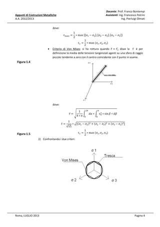 Docente: Prof. Franco Bontempi
Assistenti: Ing. Francesco Petrini
Ing. Pierluigi Olmati

Appunti di Costruzioni Metalliche
A.A. 2012/2013
dove:

•

1
∗ max	ሼሾߪଵ − ߪଶ ሿ; ሾߪଶ − ߪଷ ሿ; ሾߪଷ − ߪଵ ሿሽ
2
1
߬௦ = ∗ max	(ߪଵ , ߪଶ , ߪଷ )
2
Criterio di Von Mises: si ha rottura quando ߬̅ = ߬௦ dove la ߬̅ è per
ഥ
definizione la media delle tensioni tangenziali agenti su una sfera di raggio
piccolo tendente a zero con il centro coincidente con il punto in esame.
߬௠௔௫ =

Figura 1.4

dove:

߬̅ =

Figura 1.5

߬̅ = ඨ

√15
1

∗ ඥ[ሺߪଵ − ߪଶ ሻଶ + ሺߪଶ − ߪଷ ሻଶ + ሺߪଷ − ߪଵ ሻଶ ]

2) Confrontando i due criteri:

Roma, LUGLIO 2013

ଶగ
గ
1
ଶ
න ݀ߙ ∗ න ߬௡ ∗ sin ߚ ∗ ݀ߚ
4∗ߨ ଴
଴

߬௦ =

1
∗ max	(ߪଵ , ߪଶ , ߪଷ )
2

Pagina 4

 