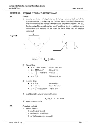 Exercise n.1: Reticular system of three truss beams

A.A. 2012/2013

Plastic Behavior

EXERCISE N.1

RETICULAR SYSTEM OF THREE TRUSS BEAMS

1.1

Outline
1) Assuming an elastic perfectly plastic-type behavior, evaluate critical load of the
structure in Figure 1.1 analytically and compare it with that obtained using nonlinear incremental static analysis obtained with a computational code. Carry out,
also, the study of the unloading phase and, if possible, a step of re-load in order to
highlight the cyclic behavior. In the study use plastic hinges axial or plasticity
widespread.

L

Fiugure 1.1

σ

fy

L

2

1

3

45°

εy

εu ε

P

Aste con sezione
circolare

d=10 cm

2) Material data:
• ‫݉݉/ܰ	000012 = ܧ‬ଶ 							‫ݏݏ݂݂݁݊݅ݐݏ	ܿ݅ݐݏ݈ܽܧ‬
• ݂௬ = 240	ܰ/݉݉ଶ 														ܻ݈݅݁݀	‫ݏݏ݁ݎݐݏ‬
•

•

ߝ௬ 	 = 	

ா
௙೤

= 	0,11429	%				ܻ݈݅݁݀	‫݊݅ܽݎݐݏ‬

ߝ௨ = 	5	%																													ܷ݈‫݊݅ܽݎݐݏ	݁ݐܽ݉݅ݐ‬

3) Geometry data:
• ‫ݐ݈݃݊݁	݉ܽ݁ܤ																													݉	5	 = 	ܮ‬ℎ
• ‫ݎ݁ݐ݁݉ܽ݅݀	݉ܽ݁ܤ																								݉ܿ	01	 = 	ܦ‬
•

‫=ܣ‬

గ஽ మ
ସ

= 7850	݉݉ଶ 					ܵ݁ܿ‫ܽ݁ݎܽ	݊݋݅ݐ‬

4) For all beams the value of yield axial force is:

5) System hyperstaticity is 1

1.2

ܰ௬ = ݂௬ ∗ ‫ܰ݇	59.4881 = ܣ‬

Analytical method
1) We indicate with:
• X : axial force of beam 1
• Y : axial force of beam 2 and 3
• δ : vertical displacement of node O

Rome, AUGUST 2013

Pag. 1

 