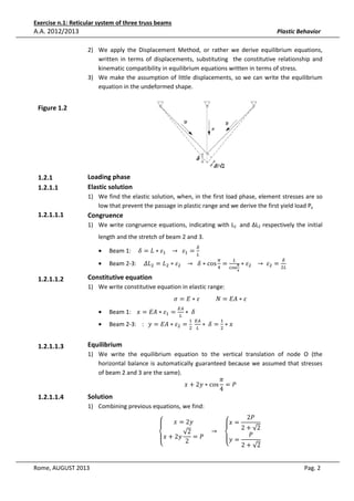 Exercise n.1: Reticular system of three truss beams

A.A. 2012/2013

Plastic Behavior
2) We apply the Displacement Method, or rather we derive equilibrium equations,
written in terms of displacements, substituting the constitutive relationship and
kinematic compatibility in equilibrium equations written in terms of stress.
3) We make the assumption of little displacements, so we can write the equilibrium
equation in the undeformed shape.

Figure 1.2

1.2.1
1.2.1.1

Loading phase
Elastic solution
1) We find the elastic solution, when, in the first load phase, element stresses are so
low that prevent the passage in plastic range and we derive the first yield load Py

1.2.1.1.1

Congruence
1) We write congruence equations, indicating with L2 and ΔL2 respectively the initial
length and the stretch of beam 2 and 3.
•
•

1.2.1.1.2

Beam 1: 			ߜ = ‫ߝ ∗ ܮ‬ଵ 			 → 		 ߝଵ = 	
௅
ఋ

Beam 2-3: 			߂‫ܮ‬ଶ = ‫ܮ‬ଶ ∗ ߝଶ 			 → 		ߜ ∗ cos ସ =
గ

௅
ഏ
ୡ୭ୱ
ర

Constitutive equation

∗ ߝଶ 			 → 	 ߝଶ = ଶ௅
ఋ

1) We write constitutive equation in elastic range:

•
•

1.2.1.1.3

1.2.1.1.4

ߪ = ‫ߝ ∗ ܣܧ = ܰ											ߝ ∗ ܧ‬

Beam 1: 		‫ߝ ∗ ܣܧ = ݔ‬ଵ =

ா஺
௅

∗ 	ߜ

Beam 2-3: 		: 	‫ߝ ∗ ܣܧ = ݕ‬ଶ = 	
ଶ

ଵ ா஺
௅

∗ 	ߜ = ଶ ∗ ‫ݔ‬
ଵ

Equilibrium
1) We write the equilibrium equation to the vertical translation of node O (the
horizontal balance is automatically guaranteed because we assumed that stresses
of beam 2 and 3 are the same).
ߨ
‫ ∗ ݕ2 + ݔ‬cos = ܲ
4

Solution

1) Combining previous equations, we find:
‫ۓ‬

‫ݕ2 = ݔ‬

‫= ݔۓ‬

				 → 				
√2
=ܲ
‫ݕ2 + ݔ۔‬
‫= ݕ۔‬
2
‫ە‬
‫ە‬
Rome, AUGUST 2013

2ܲ

2 + √2
	
ܲ
2 + √2

Pag. 2

 
