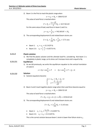 Exercise n.1: Reticular system of three truss beams

A.A. 2012/2013

Plastic Behavior
2) Beam 1 is the first to reach the plastic range when:

‫ݔ = ݔ‬௬ = ܰ௬ = 1884.92	݇ܰ
This value of axial force is reached when:

2 + √2
ܰ௬ = 3217.82	݇ܰ
2
For the same value of load, axial force in beam 2 and 3 is:
ܲ = ܲ௬ =

1
‫ݕ = ݕ‬௬ = ‫ݔ‬௬ = 942.48	݇ܰ	 < ܰ௬
2

3) The corresponding displacement δ and related beam strains are:
ߜ = ߜ௬ =

•
•

1.2.1.2

‫ܮ‬
‫ܮ‬
ܰ௬ = ݂௬ = 5.71	݉݉
‫ܣܧ‬
‫ܧ‬

Beam 1: 			ߝଵ = ߝ௬ = 0.11429	%	

Beam 2-3: 			ߝଶ = ଶ 		 ௅ = 0.05714	%
ଵ ఋ

Plastic solution
1) We find the plastic solution and the ultimate load Pcr, considering that beam 1 is
completely in plastic range, so its stress can't increase more and is equal to Ny.

1.2.1.2.1

1.2.1.2.2

Equilibrium
1) As we did previously, we write the equilibrium equation to the vertical translation
of node O:
ߨ
ߨ
‫ ∗ ݕ2 + ݔ‬cos = ܲ 					 → 				2‫ ∗ ݕ‬cos = ܲ − ݂௬ ∗ ‫ܣ‬
4
4

Solution

1) Solution equations become:

‫ݔ = ݔ‬௖௥ = ܰ௬ = ݂௬ ∗ ‫ܣ‬
ܲ − ݂௬ ∗ ‫ܣ‬
					
ቐ
‫=ݕ‬
√2

2) Beam 2 and 3 reach together plastic range when their axial force become equal to:
‫ݕ = ݕ‬௖௥ = ܰ௬ = 1884.92	݇ܰ

This value of axial force is reached when:

ܲ = ܲ௖௥ = ݂௬ ∗ ‫ܰ݇	96.0554 = )2√ + 1( ∗ ܣ‬

3) The corresponding displacement δ and related beam strains are:

•
•

Beam 1: 			ߝଵ = ߝ௬ +

ߜ = ߜ௖௥ = 2
ఋ೎ೝ ାఋ೤

‫ܮ‬
ܰ = 11.43	݉݉
‫ ܣܧ‬௬

= 0.22857	%	

Beam 2-3: 			ߝଶ = ߝ௬ = 0.11429	%
௅

This is the correct solution because beam 1 strain is lower than failure strain εcu.

Rome, AUGUST 2013

Pag. 3

 