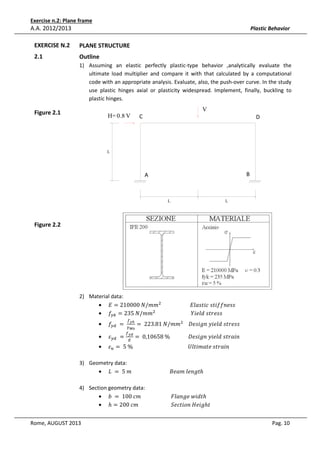 Exercise n.2: Plane frame

A.A. 2012/2013

Plastic Behavior

EXERCISE N.2

PLANE STRUCTURE

2.1

Outline
1) Assuming an elastic perfectly plastic-type behavior ,analytically evaluate the
ultimate load multiplier and compare it with that calculated by a computational
code with an appropriate analysis. Evaluate, also, the push-over curve. In the study
use plastic hinges axial or plasticity widespread. Implement, finally, buckling to
plastic hinges.
VV

Figure 2.1

H= 0.8 H
V

C
C

D
D

L

A

B

A

B

L

L

Figure 2.2

2) Material data:
• ‫݉݉/ܰ	000012 = ܧ‬ଶ 																						‫ݏݏ݂݂݁݊݅ݐݏ	ܿ݅ݐݏ݈ܽܧ‬
• ݂௬௞ = 235	ܰ/݉݉ଶ 																											ܻ݈݅݁݀	‫ݏݏ݁ݎݐݏ‬
•

•
•

݂௬ௗ 	 = 	

ߝ௬ௗ 	 =

௙೤ೖ

ఊಾబ
௙೤೏

= 	223.81	ܰ/݉݉ଶ 				‫ݏݏ݁ݎݐݏ	݈݀݁݅ݕ	݊݃݅ݏ݁ܦ‬

= 	0,10658	%														‫݊݅ܽݎݐݏ	݈݀݁݅ݕ	݊݃݅ݏ݁ܦ‬

ߝ௨ = 	5	%																																										ܷ݈‫݊݅ܽݎݐݏ	݁ݐܽ݉݅ݐ‬
ா

3) Geometry data:
• ‫ݐ݈݃݊݁	݉ܽ݁ܤ																													݉	5	 = 	ܮ‬ℎ
4) Section geometry data:
• ܾ	 = 	100	ܿ݉																							‫ݐ݀݅ݓ	݈݁݃݊ܽܨ‬ℎ
• ℎ = 200	ܿ݉																									ܵ݁ܿ‫݃݅݁ܪ	݊݋݅ݐ‬ℎ‫															ݐ‬
Rome, AUGUST 2013

Pag. 10

 