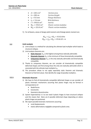 Exercise n.2: Plane frame

A.A. 2012/2013

Plastic Behavior
•
•
•
•
•
•
•

‫݉ܿ	5.82 = ܣ‬ଶ 																					ܵ݁ܿ‫ܽ݁ݎܽ	݊݋݅ݐ‬
ℎ = 200	ܿ݉																								ܵ݁ܿ‫݃݅݁ܪ	݊݋݅ݐ‬ℎ‫															ݐ‬
‫ݐ‬௙ = 8.5	݉݉																						‫ݐ	݈݁݃݊ܽܨ‬ℎ݅ܿ݇݊݁‫				ݏݏ‬

‫ݐ‬௪ = 5.6	݉݉																					ܹܾ݁	‫ݐ‬ℎ݅ܿ݇݊݁‫				ݏݏ‬
‫݉ܿ	0.3491 = ܫ‬ସ 																‫				ܽ݅ݐݎ݁݊ܫ‬
ܹ௘௟ = 194.0	ܿ݉ଷ 														‫				ݏݑ݈ݑ݀݋݉	݊݋݅ݐܿ݁ݏ	ܿ݅ݐݏ݈ܽܧ‬
ܹ௣௟ = 221.0	ܿ݉ଷ 														݈ܲܽ‫	ݏݑ݈ݑ݀݋݉	݊݋݅ݐܿ݁ݏ	ܿ݅ݐݏ‬

5) For all beams, values of design yield moment and of design plastic moment are:
‫ܯ‬௬ௗ = ݂௬ௗ ∗ ܹ௘௟ = 43.42	݇ܰ݉
‫ܯ‬௣ௗ = ݂௬ௗ ∗ ܹ௣௟ = 49.46	݇ܰ ∗ ݉

2.2

Limit analysis
1) Limit analysis is a method for calculating the ultimate load multiplier which leads to
structural collapse.
2) Limit analysis theorems are:
• Static theorem: λcrit is the highest among those statically admissible.
• Kinematic theorem: λcrit is the minimum of those kinematically compatible.
• Uniqueness theorem: λcrit is the only statically admissible and kinematically
compatible.
3) Thanks to uniqueness theorem, we can consider all kinematically compatible
deformed shapes and find among these the only one statically admissible which is
associated with the ultimate load multiplier λcrit.
4) This procedure allows to not apply separately static theorem and kinematic
theorem to find limit values that identify the range of possibly multipliers.

2.2.1

Kinematic theorem
1) We have to find all kinematically compatible deformed shapes so we consider all
plastic kinematic mechanisms assuming that plastic hinges may be formed in
correspondence of:
• Nodal forces
• Constraints
• Geometric discontinuities
2) System hyperstaticity is 3 so we need 4 plastic hinges to have structural collapse
and this means that there are 6 possible deformed shape depending on where
plastic hinges are positioned.
3) We report possible kinematic mechanisms assuming:
• small displacements
• elastic deformations negligible compared to plastic ones.

Rome, AUGUST 2013

Pag. 11

 