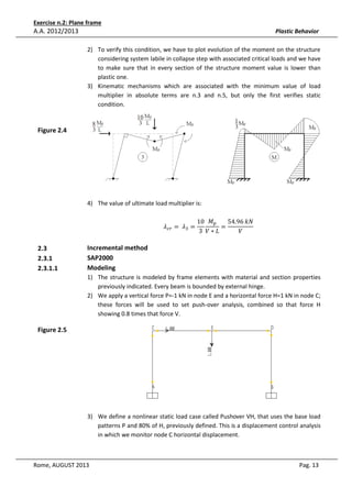 Exercise n.2: Plane frame

A.A. 2012/2013

Plastic Behavior
2) To verify this condition, we have to plot evolution of the moment on the structure
considering system labile in collapse step with associated critical loads and we have
to make sure that in every section of the structure moment value is lower than
plastic one.
3) Kinematic mechanisms which are associated with the minimum value of load
multiplier in absolute terms are n.3 and n.5, but only the first verifies static
condition.

Figure 2.4

4) The value of ultimate load multiplier is:
ߣ௖௥ = 	 ߣଷ =

2.3
2.3.1
2.3.1.1

10 ‫ܯ‬௣
54.96	݇ܰ
=
	
3 ܸ∗‫ܮ‬
ܸ

Incremental method
SAP2000
Modeling
1) The structure is modeled by frame elements with material and section properties
previously indicated. Every beam is bounded by external hinge.
2) We apply a vertical force P=-1 kN in node E and a horizontal force H=1 kN in node C;
these forces will be used to set push-over analysis, combined so that force H
showing 0.8 times that force V.

Figure 2.5

3) We define a nonlinear static load case called Pushover VH, that uses the base load
patterns P and 80% of H, previously defined. This is a displacement control analysis
in which we monitor node C horizontal displacement.

Rome, AUGUST 2013

Pag. 13

 