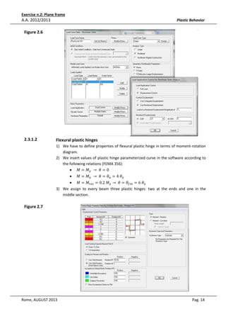 Exercise n.2: Plane frame

A.A. 2012/2013

Plastic Behavior

Figure 2.6

2.3.1.2

Flexural plastic hinges
1) We have to define properties of flexural plastic hinge in terms of moment-rotation
diagram.
2) We insert values of plastic hinge parameterized curve in the software according to
the following relations (FEMA 356):
• ‫ܯ = ܯ‬௬ 	 → 	ߠ = 0
•

‫ܯ = ܯ‬௨ 	 → 	ߠ = ߠ௨ = 4	ߠ௬

• ‫ܯ = ܯ‬௥௘௦ = 0.2	‫ܯ‬௬ → 	ߠ = ߠ௙௜௡ = 6	ߠ௬
3) We assign to every beam three plastic hinges: two at the ends and one in the
middle section.

Figure 2.7

Rome, AUGUST 2013

Pag. 14

 