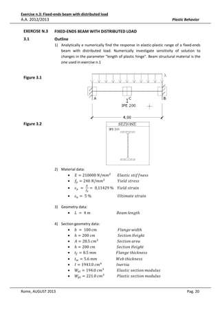 Exercise n.3: Fixed-ends beam with distributed load

A.A. 2012/2013

Plastic Behavior

EXERCISE N.3

e
FIXED-ENDS BEAM WITH DISTRIBUTED LOAD

3.1

Outline
1) Analytically e numerically find the response in elastic-plastic range of a fixed-ends
beam with distributed load. Numerically investigate sensitivity of solution to
changes in the parameter "length of plastic hinge". Beam structural material is the
one used in exercise n.1

Figure 3.1

Figure 3.2

2) Material data:
• ‫݉݉/ܰ	000012 = ܧ‬ଶ 							‫ݏݏ݂݂݁݊݅ݐݏ	ܿ݅ݐݏ݈ܽܧ‬
• ݂௬ = 240	ܰ/݉݉ଶ 														ܻ݈݅݁݀	‫ݏݏ݁ݎݐݏ‬
•

•

ߝ௬ 	 = 	

ா
௙೤

= 	0,11429	%				ܻ݈݅݁݀	‫݊݅ܽݎݐݏ‬

ߝ௨ = 	5	%																													ܷ݈‫݊݅ܽݎݐݏ	݁ݐܽ݉݅ݐ‬

3) Geometry data:
• ‫ݐ݈݃݊݁	݉ܽ݁ܤ																													݉	4	 = 	ܮ‬ℎ

4) Section geometry data:
• ܾ	 = 	100	ܿ݉																							‫ݐ݀݅ݓ	݈݁݃݊ܽܨ‬ℎ
• ℎ = 200	ܿ݉																									ܵ݁ܿ‫݃݅݁ܪ	݊݋݅ݐ‬ℎ‫															ݐ‬
• ‫݉ܿ	5.82 = ܣ‬ଶ 																					ܵ݁ܿ‫ܽ݁ݎܽ	݊݋݅ݐ‬
• ℎ = 200	ܿ݉																								ܵ݁ܿ‫݃݅݁ܪ	݊݋݅ݐ‬ℎ‫															ݐ‬
• ‫ݐ‬௙ = 8.5	݉݉																						‫ݐ	݈݁݃݊ܽܨ‬ℎ݅ܿ݇݊݁‫				ݏݏ‬
•
•
•
•

Rome, AUGUST 2013

‫ݐ‬௪ = 5.6	݉݉																					ܹܾ݁	‫ݐ‬ℎ݅ܿ݇݊݁‫				ݏݏ‬
‫݉ܿ	0.3491 = ܫ‬ସ 																‫				ܽ݅ݐݎ݁݊ܫ‬
ܹ௘௟ = 194.0	ܿ݉ଷ 														‫				ݏݑ݈ݑ݀݋݉	݊݋݅ݐܿ݁ݏ	ܿ݅ݐݏ݈ܽܧ‬
ܹ௣௟ = 221.0	ܿ݉ଷ 														݈ܲܽ‫	ݏݑ݈ݑ݀݋݉	݊݋݅ݐܿ݁ݏ	ܿ݅ݐݏ‬
Pag. 20

 