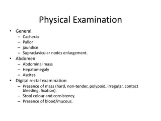 Physical Examination
• General
– Cachexia
– Pallor
– jaundice
– Supraclavicular nodes enlargement.
• Abdomen
– Abdominal mass
– Hepatomegaly
– Ascites
• Digital rectal examination
– Presence of mass (hard, non-tender, polypoid, irregular, contact
bleeding, fixation).
– Stool colour and consistency.
– Presence of blood/mucous.
 