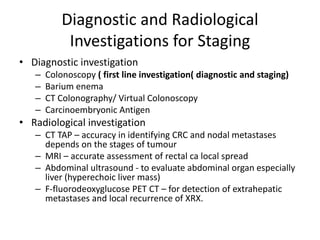 Diagnostic and Radiological
Investigations for Staging
• Diagnostic investigation
– Colonoscopy ( first line investigation( diagnostic and staging)
– Barium enema
– CT Colonography/ Virtual Colonoscopy
– Carcinoembryonic Antigen
• Radiological investigation
– CT TAP – accuracy in identifying CRC and nodal metastases
depends on the stages of tumour
– MRI – accurate assessment of rectal ca local spread
– Abdominal ultrasound - to evaluate abdominal organ especially
liver (hyperechoic liver mass)
– F-fluorodeoxyglucose PET CT – for detection of extrahepatic
metastases and local recurrence of XRX.
 
