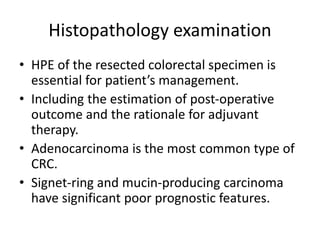 Histopathology examination
• HPE of the resected colorectal specimen is
essential for patient’s management.
• Including the estimation of post-operative
outcome and the rationale for adjuvant
therapy.
• Adenocarcinoma is the most common type of
CRC.
• Signet-ring and mucin-producing carcinoma
have significant poor prognostic features.
 