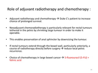 Role of adjuvant radiotherapy and chemotherapy :
• Adjuvant radiotherapy and chemotherapy  Duke C’s patient to increase
chance of prolonged survival.
• Neoadjuvant chemoradiotherapy is particularly relevant for rectal tumours
tethered in the pelvis by shrinking large tumour in order to make it
operable.
• This enables preservation of anal sphincter by downsizing the tumour.
• If rectal tumours extend through the bowel wall, particularly anteriorly, a
course of radiotherapy directly before surgery  reduce local pelvic
recurrence.
• Choice of chemotherapy in large bowel cancer  5-fluorouracil (5-FU) +
folinic acid
30
 