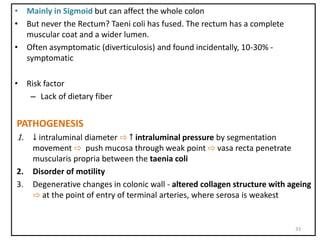 • Mainly in Sigmoid but can affect the whole colon
• But never the Rectum? Taeni coli has fused. The rectum has a complete
muscular coat and a wider lumen.
• Often asymptomatic (diverticulosis) and found incidentally, 10-30% -
symptomatic
• Risk factor
– Lack of dietary fiber
PATHOGENESIS
1. ↓ intraluminal diameter ⇨ ↑ intraluminal pressure by segmentation
movement ⇨ push mucosa through weak point ⇨ vasa recta penetrate
muscularis propria between the taenia coli
2. Disorder of motility
3. Degenerative changes in colonic wall - altered collagen structure with ageing
⇨ at the point of entry of terminal arteries, where serosa is weakest
33
 