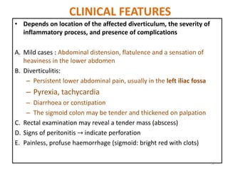 CLINICAL FEATURES
• Depends on location of the affected diverticulum, the severity of
inflammatory process, and presence of complications
A. Mild cases : Abdominal distension, flatulence and a sensation of
heaviness in the lower abdomen
B. Diverticulitis:
– Persistent lower abdominal pain, usually in the left iliac fossa
– Pyrexia, tachycardia
– Diarrhoea or constipation
– The sigmoid colon may be tender and thickened on palpation
C. Rectal examination may reveal a tender mass (abscess)
D. Signs of peritonitis → indicate perforation
E. Painless, profuse haemorrhage (sigmoid: bright red with clots)
34
 
