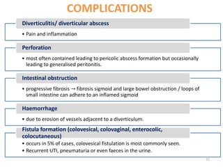 COMPLICATIONS
• Pain and inflammation
Diverticulitis/ diverticular abscess
• most often contained leading to pericolic abscess formation but occasionally
leading to generalised peritonitis.
Perforation
• progressive fibrosis → fibrosis sigmoid and large bowel obstruction / loops of
small intestine can adhere to an inflamed sigmoid
Intestinal obstruction
• due to erosion of vessels adjacent to a diverticulum.
Haemorrhage
• occurs in 5% of cases, colovesical fistulation is most commonly seen.
• Recurrent UTI, pneumaturia or even faeces in the urine.
Fistula formation (colovesical, colovaginal, enterocolic,
colocutaneous)
35
 
