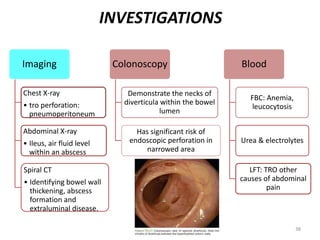 INVESTIGATIONS
Imaging
Chest X-ray
• tro perforation:
pneumoperitoneum
Abdominal X-ray
• Ileus, air fluid level
within an abscess
Spiral CT
• Identifying bowel wall
thickening, abscess
formation and
extraluminal disease.
Colonoscopy
Demonstrate the necks of
diverticula within the bowel
lumen
Has significant risk of
endoscopic perforation in
narrowed area
Blood
FBC: Anemia,
leucocytosis
Urea & electrolytes
LFT: TRO other
causes of abdominal
pain
38
 