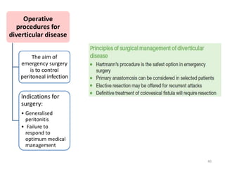 Operative
procedures for
diverticular disease
The aim of
emergency surgery
is to control
peritoneal infection
Indications for
surgery:
• Generalised
peritonitis
• Failure to
respond to
optimum medical
management
40
 