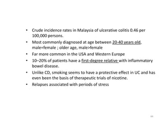 • Crude incidence rates in Malaysia of ulcerative colitis 0.46 per
100,000 persons.
• Most commonly diagnosed at age between 20-40 years old,
male=female ; older age, male>female
• Far more common in the USA and Western Europe
• 10–20% of patients have a first-degree relative with inflammatory
bowel disease.
• Unlike CD, smoking seems to have a protective effect in UC and has
even been the basis of therapeutic trials of nicotine.
• Relapses associated with periods of stress
44
 