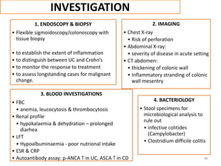 INVESTIGATION
1. ENDOSCOPY & BIOPSY
• Flexible sigmoidoscopy/colonoscopy with
tissue biopsy
• to establish the extent of inflammation
• to distinguish between UC and Crohn’s
• to monitor the response to treatment
• to assess longstanding cases for malignant
change.
2. IMAGING
• Chest X-ray
• Risk of perforation
• Abdominal X-ray:
• severity of disease in acute setting
• CT abdomen:
• thickening of colonic wall
• Inflammatory stranding of colonic
wall mesentry
3. BLOOD INVESTIGATIONS
• FBC
• anemia, leucocytosis & thrombocytosis
• Renal profile
• hypokalaemia & dehydration – prolonged
diarhea
• LFT
• Hypoalbuminaemia - poor nutrional intake
• ESR & CRP
• Autoantibody assay: p-ANCA ↑ in UC, ASCA ↑ in CD
4. BACTERIOLOGY
• Stool specimens for
microbiological analysis to
rule out
• infective colitides
(Campylobacter)
• Clostridium difficile colitis
48
 