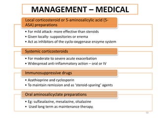 MANAGEMENT – MEDICAL
• For mild attack- more effective than steroids
• Given locally- suppositories or enema
• Act as inhibitors of the cyclo-oxygenase enzyme system
Local corticosteroid or 5-aminosalicylic acid (5-
ASA) preparations
• For moderate to severe acute exacerbation
• Widespread anti-inflammatory action – oral or IV
Systemic corticosteroids
• Azathioprine and cyclosporin
• To maintain remission and as ‘steroid-sparing’ agents
Immunosuppressive drugs
• Eg: sulfasalazine, mesalazine, olsalazine
• Used long term as maintenance therapy.
Oral aminosalicyclate preparations
50
 