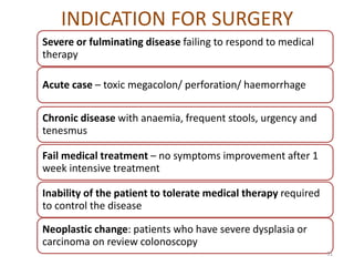 INDICATION FOR SURGERY
Severe or fulminating disease failing to respond to medical
therapy
Chronic disease with anaemia, frequent stools, urgency and
tenesmus
Acute case – toxic megacolon/ perforation/ haemorrhage
Inability of the patient to tolerate medical therapy required
to control the disease
Neoplastic change: patients who have severe dysplasia or
carcinoma on review colonoscopy
Fail medical treatment – no symptoms improvement after 1
week intensive treatment
51
 