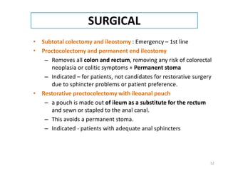 SURGICAL
• Subtotal colectomy and ileostomy : Emergency – 1st line
• Proctocolectomy and permanent end ileostomy
– Removes all colon and rectum, removing any risk of colorectal
neoplasia or colitic symptoms + Permanent stoma
– Indicated – for patients, not candidates for restorative surgery
due to sphincter problems or patient preference.
• Restorative proctocolectomy with ileoanal pouch
– a pouch is made out of ileum as a substitute for the rectum
and sewn or stapled to the anal canal.
– This avoids a permanent stoma.
– Indicated - patients with adequate anal sphincters
52
 