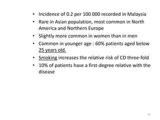• Incidence of 0.2 per 100 000 recorded in Malaysia
• Rare in Asian population, most common in North
America and Northern Europe
• Slightly more common in women than in men
• Common in younger age : 60% patients aged below
25 years old.
• Smoking increases the relative risk of CD three-fold
• 10% of patients have a first-degree relative with the
disease
55
 