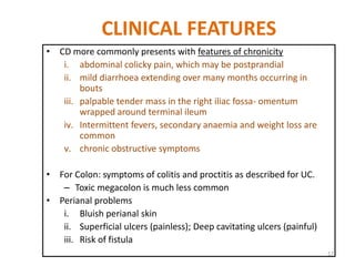 CLINICAL FEATURES
• CD more commonly presents with features of chronicity
i. abdominal colicky pain, which may be postprandial
ii. mild diarrhoea extending over many months occurring in
bouts
iii. palpable tender mass in the right iliac fossa- omentum
wrapped around terminal ileum
iv. Intermittent fevers, secondary anaemia and weight loss are
common
v. chronic obstructive symptoms
• For Colon: symptoms of colitis and proctitis as described for UC.
– Toxic megacolon is much less common
• Perianal problems
i. Bluish perianal skin
ii. Superficial ulcers (painless); Deep cavitating ulcers (painful)
iii. Risk of fistula
57
 