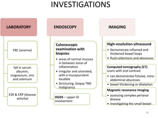 INVESTIGATIONS
LABORATORY
FBC (anemia)
fall in serum
albumin,
magnesium, zinc
and selenium
ESR & CRP (disease
activity)
ENDOSCOPY
Colonoscopic
examination with
biopsies
• areas of normal mucosa
in between areas of
inflammation
• Irregular and ulcerated,
with a mucopurulent
exudate
• Stricturing, biopsy TRO
malignancy
OGDS – upper GI
involvement
IMAGING
High-resolution ultrasound
• Demonstrate inflamed and
thickened bowel loops
• fluid collections and abscesses
Computed tomography (CT)
scans with oral contrast
• can demonstrate fistulae, intra-
abdominal abscesses
• bowel thickening or dilatation
Magnetic resonance imaging
• assessing complex perianal
disease
• investigating the small bowel
58
 