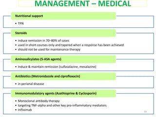 MANAGEMENT – MEDICAL
• TPN
Nutritional support
• induce remission in 70–80% of cases
• used in short courses only and tapered when a response has been achieved
• should not be used for maintenance therapy
Steroids
• Induce & maintain remission (sulfasalazine, mesalazine)
Aminosalicylates (5-ASA agents)
• in perianal disease
Antibiotics (Metronidazole and ciprofloxacin)
• Monoclonal antibody therapy
• targeting TNF-alpha and other key pro-inflammatory mediators
• Infliximab
Immunomodulatory agents (Azathioprine & Cyclosporin)
59
 