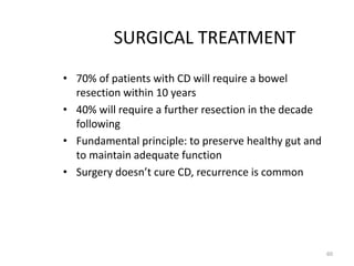 SURGICAL TREATMENT
• 70% of patients with CD will require a bowel
resection within 10 years
• 40% will require a further resection in the decade
following
• Fundamental principle: to preserve healthy gut and
to maintain adequate function
• Surgery doesn’t cure CD, recurrence is common
60
 