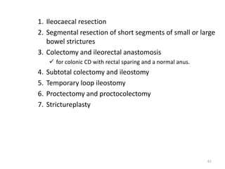 1. Ileocaecal resection
2. Segmental resection of short segments of small or large
bowel strictures
3. Colectomy and ileorectal anastomosis
 for colonic CD with rectal sparing and a normal anus.
4. Subtotal colectomy and ileostomy
5. Temporary loop ileostomy
6. Proctectomy and proctocolectomy
7. Strictureplasty
61
 