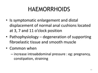 HAEMORRHOIDS
• Is symptomatic enlargement and distal
displacement of normal anal cushions located
at 3, 7 and 11 o’clock position
• Pathophysiology – degeneration of supporting
fibroelastic tissue and smooth muscle
• Common when
– increase intraabdominal pressure : eg: pregnancy,
constipation, straining
65
 